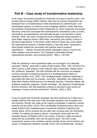 TessJabbour
Part B – Case study of transformative leadership
In her essay, the paradox of postheroic leadership: an essay on gender, power, and
transformational change (2004), Fletcher notes that the practise of leadership has
developed from an industrial-based model characterised by authoritarianism and
individualised systems of control to a more knowledge intensive model. She terms
the traditional industrial-based model of leadership as ‘heroic’ leadership and asserts
that many of the traits associated with traditional forms of leadership such as control,
individualism and assertiveness are historically thought of as masculine in nature
(Fletcher, 2004). The notion of traditional forms of leadership being masculine is
given further weight by Acker’s 1990 article, Hierarchies, jobs, bodies: a theory of
gendered organisations. In this article, written almost 25 years ago, Acker argues
that organisational structure is skewed towards a male bias where “assumptions
about gender underlie the documents and contracts used to construct
organizations…” thereby ensuring that gender segregation exists in income and
status between men and women. This inequality is entrenched through
organisational structures and processes (Acker, 1990, p. 139-140).
While the traditional or heroic leadership styles can be thought of as inherently
masculine, Fletcher, along with a variety of other authors (Rost, 1991, Uhl Bien et al,.
2007), point to a shift towards a more collective style of leadership. Fletcher terms
this ‘postheroic’ leadership. This shift coincides with the move from an industrial
economy premised on physical production to a knowledge-based system of
leadership (Uhl-Bien et al., 2007). This knowledge-based, postheroic leadership is
associated with traits such as empathy, community, vulnerability and collaboration,
skills which Fletcher (2004) deems to be inherently feminine. It therefore follows that
postheroic leadership suggests a ‘female advantage’, “the alignment of stereotypical
feminine behaviour with new leadership practices is assumed to give women an
advantage in today’s business environment” (Fletcher, 2004, p. 650).
It may be argued that the female advantage has been evidenced by a sharp rise in
females entering what were once male dominated industries such as politics, law
and medicine. Women now make up the majority of graduates in veterinary science,
medicine and law (Sloan, 2014). This is remarkable considering women were once
largely limited to the knowledge-based occupational industries of teaching and
nursing (Slone, 2014), positions that are often seen as being under the directorship
of others, for instance principals or doctors. According to recent data from the
Australian Bureau of Statistics (2012), the number of women in state and federal
parliament has consistently risen over the past ten years. The trend is also
increasing for women in the workforce overall (currently 46 per cent of workers) and
women in professional industries (currently 45 per cent of professionals). However
 
