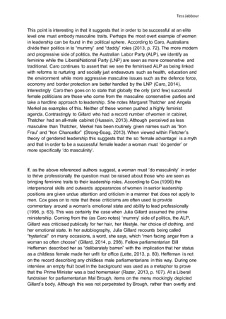 TessJabbour
This point is interesting in that it suggests that in order to be successful at an elite
level one must embody masculine traits. Perhaps the most overt example of women
in leadership can be found in the political sphere. According to Caro, Australians
divide their politics in to “mummy” and “daddy” roles (2013, p. 72). The more modern
and progressive side of politics, the Australian Labor Party (ALP), we identify as
feminine while the Liberal/National Party (LNP) are seen as more conservative and
traditional. Caro continues to assert that we see the feminised ALP as being linked
with reforms to nurturing and socially just endeavours such as health, education and
the environment while more aggressive masculine issues such as the defence force,
economy and border protection are better handled by the LNP (Caro, 2014).
Interestingly Caro then goes on to state that globally the only (and few) successful
female politicians are those who come from the masculine conservative parties and
take a hardline approach to leadership. She notes Margaret Thatcher and Angela
Merkel as examples of this. Neither of these women pushed a highly feminist
agenda. Contrastingly to Gillard who had a record number of women in cabinet,
Thatcher had an all-male cabinet (Hussein, 2013). Although perceived as less
masculine than Thatcher, Merkel has been routinely given names such as “Iron
Frau” and “Iron Chancellor” (Strong-Boag, 2013). When viewed within Fletcher’s
theory of gendered leadership this suggests that the so ‘female advantage’ is a myth
and that in order to be a successful female leader a woman must ‘do gender’ or
more specifically ‘do masculinity’.
If, as the above referenced authors suggest, a woman must ‘do masculinity’ in order
to thrive professionally the question must be raised about those who are seen as
bringing feminine traits to their leadership roles. According to Cox (1996) the
interpersonal skills and outwards appearances of women in senior leadership
positions are given undue attention and criticism in a manner that does not apply to
men. Cox goes on to note that these criticisms are often used to provide
commentary around a woman’s emotional state and ability to lead professionally
(1996, p. 63). This was certainly the case when Julia Gillard assumed the prime
ministership. Coming from the (as Caro notes) ‘mummy’ side of politics, the ALP,
Gillard was criticised publically for her hair, her lifestyle, her choice of clothing, and
her emotional state. In her autobiography, Julia Gillard recounts being called
“hysterical” on many occasions, a word, she says, which “men facing anger from a
woman so often choose” (Gillard, 2014, p. 298). Fellow parliamentarian Bill
Heffernan described her as “deliberately barren” with the implication that her status
as a childless female made her unfit for office (Lette, 2013, p. 80). Heffernan is not
on the record describing any childless male parliamentarians in this way. During one
interview an empty fruit bowl in the background was used as a metaphor to prove
that the Prime Minister was a bad homemaker (Razer, 2013, p. 107). At a Liberal
fundraiser for parliamentarian Mal Brough, items on the menu mockingly depicted
Gillard’s body. Although this was not perpetrated by Brough, rather than overtly and
 
