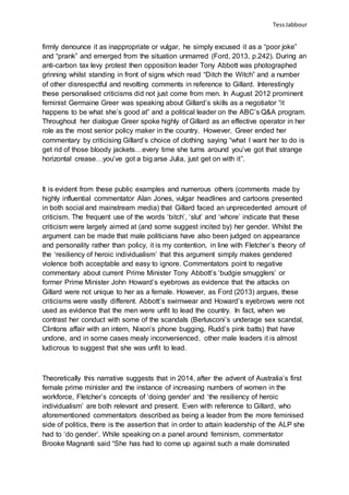 TessJabbour
firmly denounce it as inappropriate or vulgar, he simply excused it as a “poor joke”
and “prank” and emerged from the situation unmarred (Ford, 2013, p.242). During an
anti-carbon tax levy protest then opposition leader Tony Abbott was photographed
grinning whilst standing in front of signs which read “Ditch the Witch” and a number
of other disrespectful and revolting comments in reference to Gillard. Interestingly
these personalised criticisms did not just come from men. In August 2012 prominent
feminist Germaine Greer was speaking about Gillard’s skills as a negotiator “it
happens to be what she’s good at” and a political leader on the ABC’s Q&A program.
Throughout her dialogue Greer spoke highly of Gillard as an effective operator in her
role as the most senior policy maker in the country. However, Greer ended her
commentary by criticising Gillard’s choice of clothing saying “what I want her to do is
get rid of those bloody jackets…every time she turns around you’ve got that strange
horizontal crease…you’ve got a big arse Julia, just get on with it”.
It is evident from these public examples and numerous others (comments made by
highly influential commentator Alan Jones, vulgar headlines and cartoons presented
in both social and mainstream media) that Gillard faced an unprecedented amount of
criticism. The frequent use of the words ‘bitch’, ‘slut’ and ‘whore’ indicate that these
criticism were largely aimed at (and some suggest incited by) her gender. Whilst the
argument can be made that male politicians have also been judged on appearance
and personality rather than policy, it is my contention, in line with Fletcher’s theory of
the ‘resiliency of heroic individualism’ that this argument simply makes gendered
violence both acceptable and easy to ignore. Commentators point to negative
commentary about current Prime Minister Tony Abbott’s ‘budgie smugglers’ or
former Prime Minister John Howard’s eyebrows as evidence that the attacks on
Gillard were not unique to her as a female. However, as Ford (2013) argues, these
criticisms were vastly different. Abbott’s swimwear and Howard’s eyebrows were not
used as evidence that the men were unfit to lead the country. In fact, when we
contrast her conduct with some of the scandals (Berlusconi’s underage sex scandal,
Clintons affair with an intern, Nixon’s phone bugging, Rudd’s pink batts) that have
undone, and in some cases mealy inconvenienced, other male leaders it is almost
ludicrous to suggest that she was unfit to lead.
Theoretically this narrative suggests that in 2014, after the advent of Australia’s first
female prime minister and the instance of increasing numbers of women in the
workforce, Fletcher’s concepts of ‘doing gender’ and ‘the resiliency of heroic
individualism’ are both relevant and present. Even with reference to Gillard, who
aforementioned commentators described as being a leader from the more feminised
side of politics, there is the assertion that in order to attain leadership of the ALP she
had to ‘do gender’. While speaking on a panel around feminism, commentator
Brooke Magnanti said “She has had to come up against such a male dominated
 