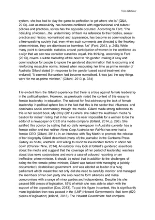 TessJabbour
system, she has had to play the game to perfection to get where she is” (Q&A,
2013). Just as masculinity has become conflated with organisational and cultural
policies and practices, so too has the opposite occurred. According to Ford, “The
ridiculing of women…the undermining of them via reference to their bodies, sexual
practice and history, womanhood and appearance, has become so commonplace in
a free-speaking society that, even when such comments are directed to the freaking
prime minister, they are dismissed as harmless fun” (Ford, 2013, p. 245). While
many point to favourable statistics around participation of women in the workforce as
a sign that we can now consider ourselves equal, this thinking, according to Ford
(2013), covers a subtle backdrop of the need to ‘do gender’ making it easy and
commonplace for people to ignore the gendered discrimination that is occurring and
reinforcing masculine norms. Indeed when recounting her time as prime minister of
Australia Gillard stated (in response to the gender based sexist treatment she
endured) “It seemed like sexism had become normalised. It was just the way things
were for me as prime minister.” (Gillard, 2013, p. 334)
It is evident from the Gillard experience that there is a bias against female leadership
in the political system. However, as previously noted the context of this essay is
female leadership in education. The rational for first addressing the lack of female
leadership in political sphere lies in the fact that this is the sector that influences and
dominates social commentary through the media. Gillard made strong reference to
this in her recent book, My Story (2014) where she called the Australian media “a
bastion for males” noting that in her view it is near impossible for a woman to be the
editor of a newspaper or CEO of a media company (Gillard, 2014, p. 296). She
justified this opinion by stating that no daily newspaper in Australia currently has a
female editor and that neither News Corp Australia nor Fairfax has ever had a
female CEO (Gillard, 2014). In an interview with Ray Martin to promote the release
of her biography Gillard described (many of) the journalist in the Canberra Press
Gallery as brutal, unethical and willing to resort to low-handed tactics to shoot her
down (Channel Nine, 2014). An outsider may look at Gillard’s gendered assertions
about the media and suggest that the coverage of her period of leadership was less
about bias news corporations and more a case of coloured reporting on an
ineffective prime minister. It should be noted that in addition to the challenges of
being the first female prime minister, Gillard was tasked with managing a (widely
documented) destabilised government and was elected as leader of a hung
parliament which meant that not only did she need to carefully monitor and managed
the members of her own party she also need to form alliances and make
compromises with a range of minor parties and independents. Despite this she
passed 566 pieces of legislation, 85% of which she was able to attain with the
support of the opposition (Cox, 2013). To put this figure in context, this is significantly
more legislation then was passed in the (LNP) Howard Government’s final term (520
pieces of legislation) (Ireland, 2013). The Howard Government had complete
 