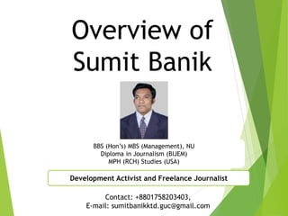 Overview of
Sumit Banik
BBS (Hon’s) MBS (Management), NU
Diploma in Journalism (BIJEM)
MPH (RCH) Studies (USA)
Development Activist and Freelance Journalist
Contact: +8801758203403,
E-mail: sumitbanikktd.guc@gmail.com
 