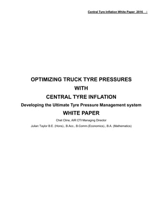 Central Tyre Inflation White Paper 2016 1
OPTIMIZING TRUCK TYRE PRESSURES
WITH
CENTRAL TYRE INFLATION
Developing the Ultimate Tyre Pressure Management system
WHITE PAPER
Chet Cline, AIR CTI Managing Director
Julian Taylor B.E. (Hons)., B.Acc., B.Comm.(Economics)., B.A. (Mathematics)
 