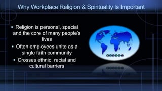  Religion is personal, special
and the core of many people’s
lives
 Often employees unite as a
single faith community
 Crosses ethnic, racial and
cultural barriers
Why Workplace Religion & Spirituality Is Important
 