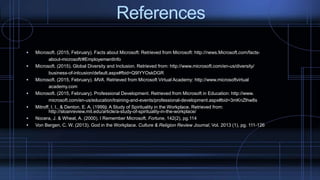 References
 Microsoft. (2015, February). Facts about Microsoft: Retrieved from Microsoft: http://news.Microsoft.com/facts-
about-microsoft/#EmployementInfo
 Microsoft. (2015). Global Diversity and Inclusion. Retrieved from: http://www.microsoft.com/en-us/diversity/
business-of-inlcusion/default.aspx#fbid=Q9IYYOskDGR
 Microsoft. (2015, February). MVA. Retrieved from Microsoft Virtual Academy: http://www.microsoftvirtual
academy.com
 Microsoft. (2015, February). Professional Development. Retrieved from Microsoft in Education: http://www.
microsoft.com/en-us/education/training-and-events/professional-development.aspx#bid=3mKnZlhw8s
 Mitroff, I. I., & Denton, E. A. (1999). A Study of Spirituality in the Workplace. Retrieved from:
http://sloanreview.mit.edu/article/a-study-of-spirituality-in-the-workplace/
 Nocera, J. & Wheat, A. (2000). I Remember Microsoft. Fortune, 142(2), pg.114
 Von Bergen, C. W. (2013). God in the Workplace. Culture & Religion Review Journal, Vol. 2013 (1), pg. 111-126
 