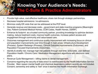 Knowing Your Audience’s Needs:
The C-Suite & Practice Administrators
• Provide high-value, cost effective healthcare; share risk through strategic partnerships.
• Decrease hospital admissions / re-admissions.
• Minimize costly ER visits that can be addressed at the PCP level.
• Generate revenue and decrease costs – government and state incentive programs (Meaningful
Use, Patient-Centered Medical Homes, CCM Codes, Health Homes, DSRIP).
• Enhance its footprint as a trusted community partner, providing knowledge to optimize decision
making, reduce treatment costs, improve health outcomes, increase patient access and
engagement through community and value-based care.
• Outcomes management and continuous quality improvement with increasing focus on clinical
and population improvements over time through 4 main areas: Infrastructure Development
(Process), System Redesign (Process), Clinical Outcome Improvements (Outcomes), and
Population Focused Improvements (Outcomes).
• Identify & stratify risk; manage high-risk patients through real-time, actionable, user-defined
Population Health / Chronic Care / Medication Management algorithms with electronic care
plans.
• Revenue Cycle Management – billing claims to denial management.
• Concerns regarding the security of data once it is warehoused by the Health Information Service
Provider. Main reason mental health and chemical dependency patient records are not included.
Consent, ownership and safety is “lost” once it reaches the Health Information Exchange.
10 of 10
 