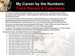My Career by the Numbers:
Track Record & Experience
• 20+ years in vertically integrated networks: primary care physician, specialty physician, IDN &
acute/post-acute hospital sales – Abbott Diagnostics, SBCL/Quest Diagnostics, Florida Hospital &
Florida Drug Screens.
• 20+ years of developing demo data bases; conducting internal and external client training; and
spearheading process improvements per the “Voice of the Customer” – Abbott Diagnostics,
SBCL/Quest Diagnostics, Florida Drug Screens, LLC & Niagara Falls Memorial Medical Center.
• 20+ years in primary care & specialty physician EMR sales – SBCL TORO and Quest Diagnostics
CARE360 EHR / PM / RCM. Initiated PMS and LIS interfaces and bridges.
• 5+ years in IDN, hospital, primary care & specialty physician EMR/EHR operations – Florida Hospital
(SYSTOC) and NFMMC (PracticePartner, Shared Medical Systems, eClinicalWorks).
Progressive Career with Stellar Performance & Recognition:
 Quest Florida Business Unit Top DSM Customer Satisfaction and Response Awards - 2004.
 Quest Florida Business Unit Top DSM Award - 2003.
 Quest Florida Business Unit DSM Coaching & Mentoring Award - 2003.
 Quest Florida Business Unit Top DSM Awards - 2nd & 3rd Quarters - 2003.
 Quest Special Recognition Stock Option for #5 National District - 2002.
 SBCL National ABM Presidents Club Award – 1998.
 SBCL National ABM Vice President’s Award – 1998.
 SBCL National TSM President's Club Award - 1993.
 SBCL National TSM Vice President’s Award – 1993.
 SBCL National TSM Vice President's Award - 1992.
 Abbott Diagnostics Top Boston Region ASPS Award - 1987.
 Abbott Diagnostics DSS & ASPS "6th Man" Awards - 1984, 1985 & 1986.
 Abbott Diagnostics President's Club Award (#1 DSS National Ranking) - 1986.
 Abbott Diagnostics Senior Sales DSS Award - 1985.
4 of 10
 