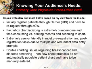 Knowing Your Audience’s Needs:
Primary Care Physician Front-Office Staff
Issues with eCW and most EMRs based on my view from the inside:
• Initially register patients through Cerner (HIS) and have to
re-register through eCW.
• Fax Inbox chart indexing is extremely cumbersome and
time-consuming vs. printing records and scanning to chart.
• Extremely user-unfriendly in most pre-registration and post-
registration tasks due to multiple and redundant data entry
prompts.
• Double charting issues regarding breast cancer and
diabetes screening – non-flow sheet protocols do not
automatically populate patient chart and have to be
manually entered.
6 of 10
 