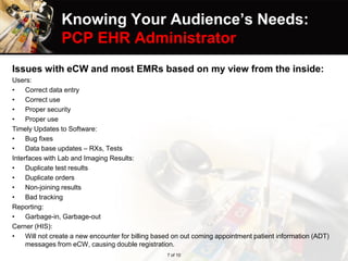 Knowing Your Audience’s Needs:
PCP EHR Administrator
Issues with eCW and most EMRs based on my view from the inside:
Users:
• Correct data entry
• Correct use
• Proper security
• Proper use
Timely Updates to Software:
• Bug fixes
• Data base updates – RXs, Tests
Interfaces with Lab and Imaging Results:
• Duplicate test results
• Duplicate orders
• Non-joining results
• Bad tracking
Reporting:
• Garbage-in, Garbage-out
Cerner (HIS):
• Will not create a new encounter for billing based on out coming appointment patient information (ADT)
messages from eCW, causing double registration.
7 of 10
 