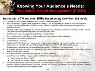 Knowing Your Audience’s Needs:
Population Health Management (PCMH)
Issues with eCW and most EMRs based on my view from the inside:
• Concrete and accurate EMR vendor / or tools to extract data quality measures.
• Need new server to support overlay programs like Bridge IT that is designed to pull data that eCW can not extract –
causing a stand-still with PCMH. Currently stuck at Level 1 of 3 regarding DSRIP incentives to reduce hospital
admissions by 25%.
• Identify & stratify risk; manage high-risk patients through real-time, actionable, user-defined Population Health / Chronic
Care / Medication Management algorithms with electronic care plans.
• Care Managers / Case Managers / Post-Discharge Transitional Care
• Buy-in / commitment from C-Suite to drive compliance at the provider and office staff levels.
• Value-Based Care (Quality over Quantity).
• Appropriate staff / resources
• HealtheLink (RHIO) will not map imaging reports – causes issues regarding mammogram quality measures. Need to
utilize numerous manual “work-arounds” to comply with PCMH and other PHMS criteria and measures.
• HealtheLink was sold as a true interoperability solution and it a very far away from this promise.
• eCW Health Maintenance Screen is not populating correct quality measures for PCMH and other PHMS criteria. eCW is
“kicking the can” down the road.
• eCW communication issues regarding language and culture differences.
• Lack of “real time” data from hospital reports – ER, D/C Summaries, Medication Lists, et. al.
 Each hospital has different EMRs.
 Each hospital has different policies for transcription criteria and coding.
• Insurance companies are incentivizing providers to code most patient encounters as Wellness Visits to reflect true risk,
maximize Medicare reimbursements and force providers into providing Value-Based Care in order to flush out & stratify
high-risk patients and appropriate diagnosis codes.
8 of 10
 