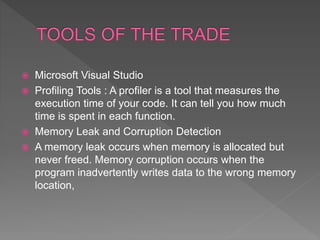  Microsoft Visual Studio
 Profiling Tools : A profiler is a tool that measures the
execution time of your code. It can tell you how much
time is spent in each function.
 Memory Leak and Corruption Detection
 A memory leak occurs when memory is allocated but
never freed. Memory corruption occurs when the
program inadvertently writes data to the wrong memory
location,
 