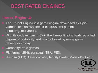 Unreal Engine 4:
 The Unreal Engine is a game engine developed by Epic
Games, first showcased in the1998 first person
shooter game Unreal.
 With its code written in C++, the Unreal Engine features a high
degree of portability and is a tool used by many game
developers today.
 Company: Epic games
 Platforms (UE4): consoles, TBA, PS3.
 Used in (UE3): Gears of War, Infinity Blade, Mass effect etc.
 