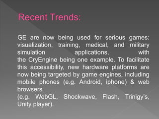 GE are now being used for serious games:
visualization, training, medical, and military
simulation applications, with
the CryEngine being one example. To facilitate
this accessibility, new hardware platforms are
now being targeted by game engines, including
mobile phones (e.g. Android, iphone) & web
browsers
(e.g. WebGL, Shockwave, Flash, Trinigy’s,
Unity player).
 