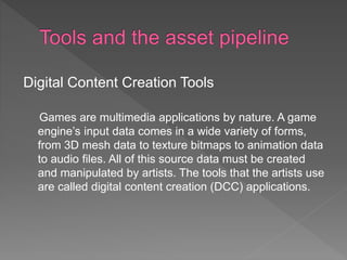 Digital Content Creation Tools
Games are multimedia applications by nature. A game
engine’s input data comes in a wide variety of forms,
from 3D mesh data to texture bitmaps to animation data
to audio files. All of this source data must be created
and manipulated by artists. The tools that the artists use
are called digital content creation (DCC) applications.
 