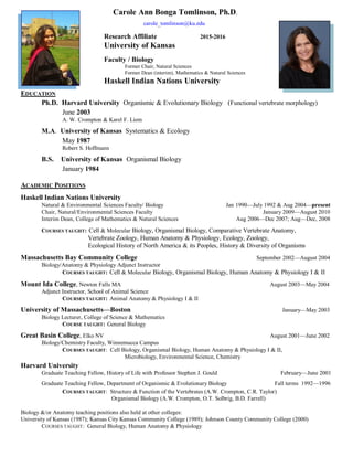EDUCATION
Ph.D. Harvard University Organismic & Evolutionary Biology (Functional vertebrate morphology)
June 2003
A. W. Crompton & Karel F. Liem
M.A. University of Kansas Systematics & Ecology
May 1987
Robert S. Hoffmann
B.S. University of Kansas Organismal Biology
January 1984
ACADEMIC POSITIONS
Haskell Indian Nations University
Natural & Environmental Sciences Faculty/ Biology Jan 1990—July 1992 & Aug 2004—present
Chair, Natural/Environmental Sciences Faculty January 2009—August 2010
Interim Dean, College of Mathematics & Natural Sciences Aug 2006—Dec 2007; Aug—Dec, 2008
COURSES TAUGHT: Cell & Molecular Biology, Organismal Biology, Comparative Vertebrate Anatomy,
Vertebrate Zoology, Human Anatomy & Physiology, Ecology, Zoology,
Ecological History of North America & its Peoples, History & Diversity of Organisms
Massachusetts Bay Community College September 2002—August 2004
Biology/Anatomy & Physiology Adjunct Instructor
COURSES TAUGHT: Cell & Molecular Biology, Organismal Biology, Human Anatomy & Physiology I & II
Mount Ida College, Newton Falls MA August 2003—May 2004
Adjunct Instructor, School of Animal Science
COURSES TAUGHT: Animal Anatomy & Physiology I & II
University of Massachusetts—Boston January—May 2003
Biology Lecturer, College of Science & Mathematics
COURSE TAUGHT: General Biology
Great Basin College, Elko NV August 2001—June 2002
Biology/Chemistry Faculty, Winnemucca Campus
COURSES TAUGHT: Cell Biology, Organismal Biology, Human Anatomy & Physiology I & II,
Microbiology, Environmental Science, Chemistry
Harvard University
Graduate Teaching Fellow, History of Life with Professor Stephen J. Gould February—June 2001
Graduate Teaching Fellow, Department of Organismic & Evolutionary Biology Fall terms 1992—1996
COURSES TAUGHT: Structure & Function of the Vertebrates (A.W. Crompton, C.R. Taylor)
Organismal Biology (A.W. Crompton, O.T. Solbrig, B.D. Farrell)
Biology &/or Anatomy teaching positions also held at other colleges:
University of Kansas (1987); Kansas City Kansas Community College (1989); Johnson County Community College (2000)
COURSES TAUGHT: General Biology, Human Anatomy & Physiology
Carole Ann Bonga Tomlinson, Ph.D.
carole_tomlinson@ku.edu
Research Affiliate 2015-2016
University of Kansas
Faculty / Biology
Former Chair, Natural Sciences
Former Dean (interim), Mathematics & Natural Sciences
Haskell Indian Nations University
 