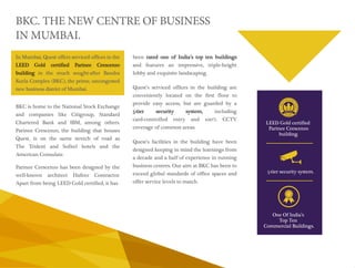 LEED Gold certified 
Parinee Crescenzo 
building. 
5-tier security system. 
One Of India’s 
Top Ten 
Commercial Buildings. 
BKC. THE NEW CENTRE OF BUSINESS 
IN MUMBAI. 
been rated one of India’s top ten buildings 
and features an impressive, triple-height 
lobby and exquisite landscaping. 
Quest’s serviced offices in the building are 
conveniently located on the first floor to 
provide easy access, but are guarded by a 
5-tier security system, including 
card-controlled entry and 100% CCTV 
coverage of common areas. 
Quest’s facilities in the building have been 
designed keeping in mind the learnings from 
a decade and a half of experience in running 
business centres. Our aim at BKC has been to 
exceed global standards of office spaces and 
offer service levels to match. 
In Mumbai, Quest offers serviced offices in the 
LEED Gold certified Parinee Crescenzo 
building in the much sought-after Bandra 
Kurla Complex (BKC), the prime, uncongested 
new business district of Mumbai. 
BKC is home to the National Stock Exchange 
and companies like Citigroup, Standard 
Chartered Bank and IBM, among others. 
Parinee Crescenzo, the building that houses 
Quest, is on the same stretch of road as 
The Trident and Sofitel hotels and the 
American Consulate. 
Parinee Crescenzo has been designed by the 
well-known architect Hafeez Contractor. 
Apart from being LEED Gold certified, it has 
 