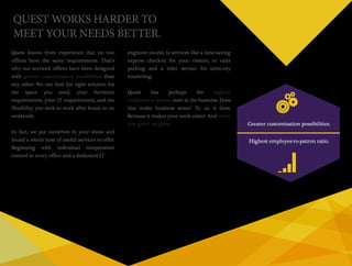 Quest knows from experience that no two 
offices have the same requirements. That’s 
why our serviced offices have been designed 
with greater customisation possibilities than 
any other. We can find the right solution for 
the space you need, your furniture 
requirements, your IT requirements, and the 
flexibility you seek to work after hours or on 
weekends. 
In fact, we put ourselves in your shoes and 
found a whole host of useful services to offer. 
Beginning with individual temperature 
control in every office and a dedicated IT 
engineer on-site, to services like a time-saving 
express check-in for your visitors, to valet 
parking and a rider service for intra-city 
couriering. 
Quest has perhaps the highest 
employee-to-patron ratio in the business. Does 
that make business sense? To us, it does. 
Because it makes your work easier. And when 
you grow, we grow. Greater customisation possibilities. 
Highest employee-to-patron ratio. 
QUEST WORKS HARDER TO 
MEET YOUR NEEDS BETTER. 
 
