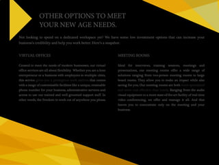 OTHER OPTIONS TO MEET 
YOUR NEW AGE NEEDS. 
Not looking to spend on a dedicated workspace yet? We have some low investment options that can increase your 
business’s credibility and help you work better. Here’s a snapshot: 
VIRTUAL OFFICES 
Created to meet the needs of modern businesses, our virtual 
office services are all about flexibility. Whether you are a lone 
entrepreneur or a business with employees in multiple cities, 
this service gives you a prestigious work address that comes 
with a range of customisable facilities like a unique, retainable 
phone number for your business, administrative services and 
access to use our trained and well groomed support staff. In 
other words, the freedom to work out of anywhere you please. 
MEETING ROOMS 
Ideal for interviews, training sessions, meetings and 
presentations, our meeting rooms offer a wide range of 
solutions ranging from two-person meeting rooms to large 
board rooms. They allow you to make an impact while also 
saving for you. Our meeting rooms are both more specialised 
and more cost effective than hotels. Ranging from the audio 
visual equipment to a more state-of-the-art facility of real time 
video conferencing, we offer and manage it all. And that 
leaves you to concentrate only on the meeting and your 
business. 
 