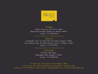 MUMBAI 
Parinee Crescenzo, C38 - C39, G Block, 
Bandra Kurla Complex, Bandra (E), Mumbai - 400051. 
Contact: +91 7738102616 
GURGAON 
Technopolis, Sector - 54, DLF Golf Course Road, Gurgaon - 122002. 
Ocus Quantum (Opp. The White House), Sector 51, Gurgaon - 122002. 
Contact: +91 9971997737 
BANGALORE 
5th Floor, Vakil Square, 
Bannerghatta Road, Bangalore - 560076. 
Contact: +91 9740047865 
To know more about Quest’s Serviced offices at BKC 
or any of our other business products like Virtual offices or Meeting rooms, 
do call us at +91 7738102616, send an email to sales@questoffices.com or visit www.questoffices.com. 
