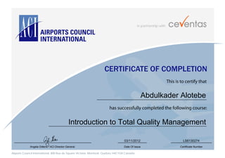 in partnership with
Airports Council International, 800 Rue du Square Victoria, Montreal, Quebec H4Z 1G8 Canada
CERTIFICATE OF COMPLETION
This is to certify that
has successfully completed the following course:
Angela Gittens - ACI Director General Date Of Issue Certificate Number
Abdulkader Alotebe
Introduction to Total Quality Management
03/11/2012 LS6130274
 