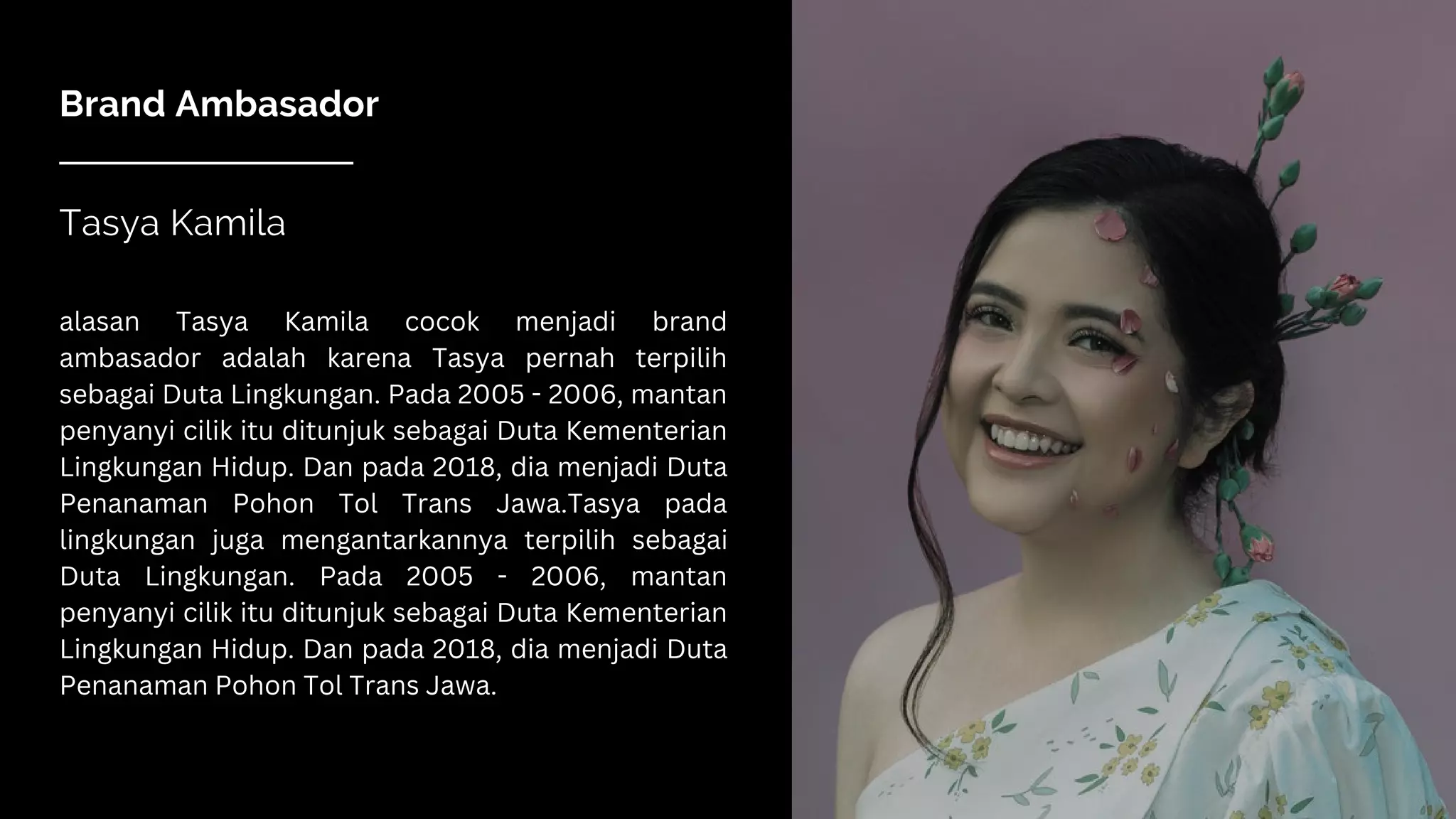 Brand Ambasador
Tasya Kamila
alasan Tasya Kamila cocok menjadi brand
ambasador adalah karena Tasya pernah terpilih
sebagai Duta Lingkungan. Pada 2005 - 2006, mantan
penyanyi cilik itu ditunjuk sebagai Duta Kementerian
Lingkungan Hidup. Dan pada 2018, dia menjadi Duta
Penanaman Pohon Tol Trans Jawa.Tasya pada
lingkungan juga mengantarkannya terpilih sebagai
Duta Lingkungan. Pada 2005 - 2006, mantan
penyanyi cilik itu ditunjuk sebagai Duta Kementerian
Lingkungan Hidup. Dan pada 2018, dia menjadi Duta
Penanaman Pohon Tol Trans Jawa.
 