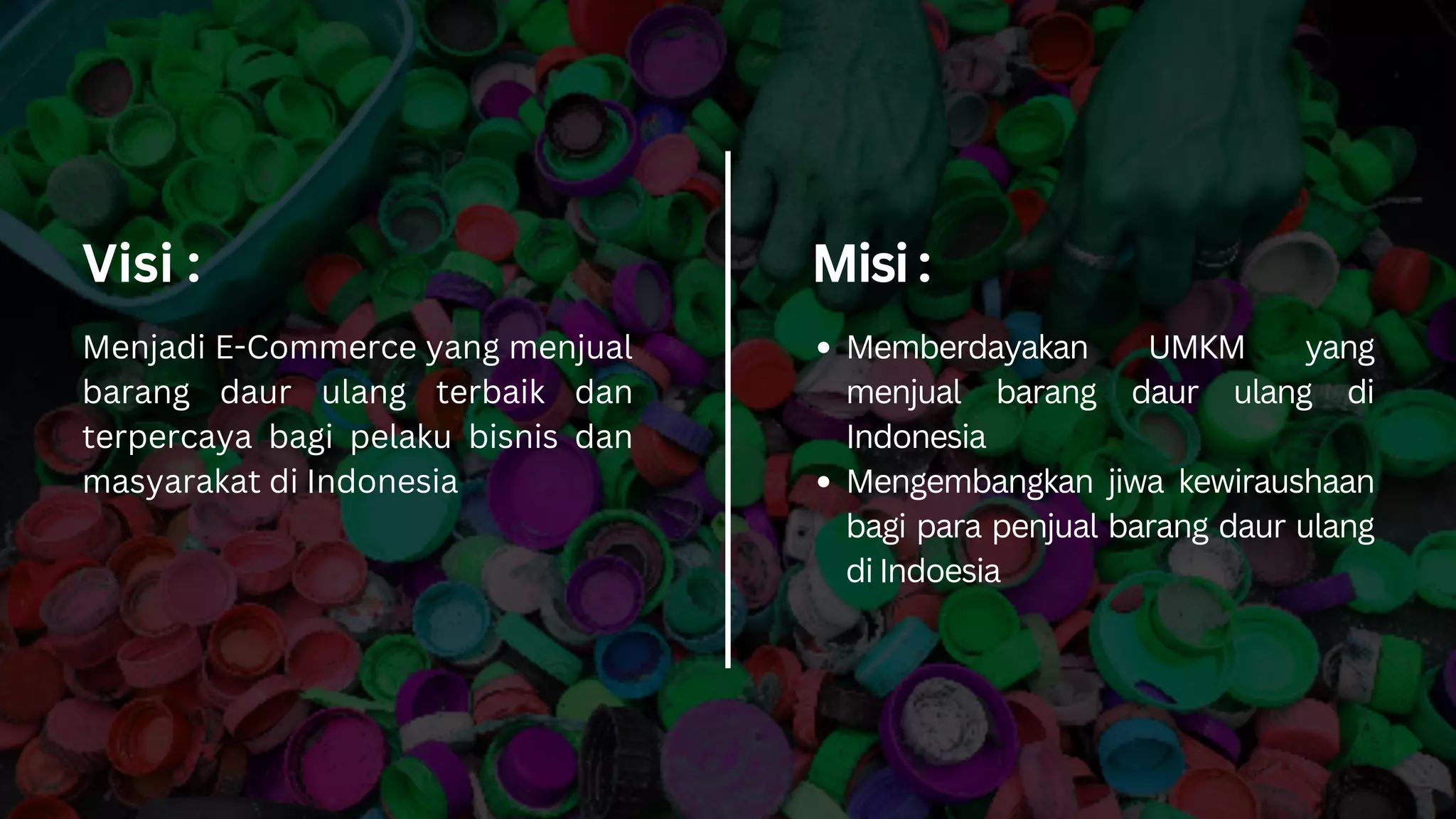 Visi :
Menjadi E-Commerce yang menjual
barang daur ulang terbaik dan
terpercaya bagi pelaku bisnis dan
masyarakat di Indonesia
Memberdayakan UMKM yang
menjual barang daur ulang di
Indonesia
Mengembangkan jiwa kewiraushaan
bagi para penjual barang daur ulang
di Indoesia
Misi :
 