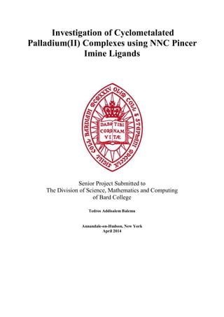 Investigation of Cyclometalated
Palladium(II) Complexes using NNC Pincer
Imine Ligands
Senior Project Submitted to
The Division of Science, Mathematics and Computing
of Bard College
Tedros Addisalem Balema
Annandale-on-Hudson, New York
April 2014
 