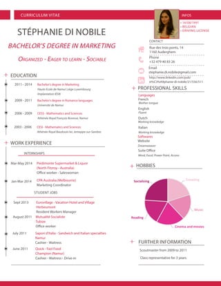 CURRICULUM VITAE 
BACHELOR’S DEGREE IN MARKETING 
STÉPHANIE DI NOBILE 
CONTACT 
Rue des trois ponts, 14 
1160 Auderghem 
http://www.linkedin.com/pub/ st%C3%A9phanie-di-nobile/21/556/511 
Phone 
+32 479 40 83 26 
Email 
stephanie.di.nobile@gmail.com 
FURTHER INFORMATION 
Scoutmaster from 2009 to 2011 
Class representative for 3 years 
Languages 
INFOS 
• 14/08/1991 
• BELGIAN 
• DRIVING LICENSE 
WORK EXPERIENCE 
July 2011 Sapori d’Italia - Sandwich and Italian specialties 
Namur 
Cashier - Waitress 
August 2011 Mutualité Socialiste 
Tubize 
Office worker 
STUDENT JOBS 
Sept 2013 Eurovillage - Vacation Hotel and Village 
Herbeumont 
Resident Workers Manager 
INTERNSHIPS 
Jan-Mar 2014 
Mar-May 2014 
EDUCATION 
2011 - 2014 Bachelor’s degree in Marketing 
Haute Ecole de Namur Liège Luxembourg 
Implantation IESN 
2006 - 2009 CESS - Mathematics and Sciences 
Athénée Royal François Bovesse, Namur 
2009 - 2011 Bachelor’s degree in Romance languages 
Université de Namur 
CPA Australia (Melbourne) 
Marketing Coordinator 
Piedimonte Supermarket & Liquor 
(North Fitzroy - Australia) 
Office worker - Saleswoman 
2003 - 2006 CESI - Mathematics and Sciences 
Athénée Royal Baudouin Ier, Jemeppe-sur-Sambre 
June 2011 Quick - Fast Food 
Champion (Namur) 
Cashier - Waitress - Drive-in 
Organized - Eager to learn - Sociable 
TravelingMusicCinema and moviesReadingSocializing 
PROFESSIONAL SKILLS 
French 
English 
Dutch 
Italian 
Working knowledge 
Suite Office 
Word, Excel, Power Point, Access 
Fluent 
Mother tongue 
Working knowledge 
Softwares 
Website 
Dreamweaver 
HOBBIES 