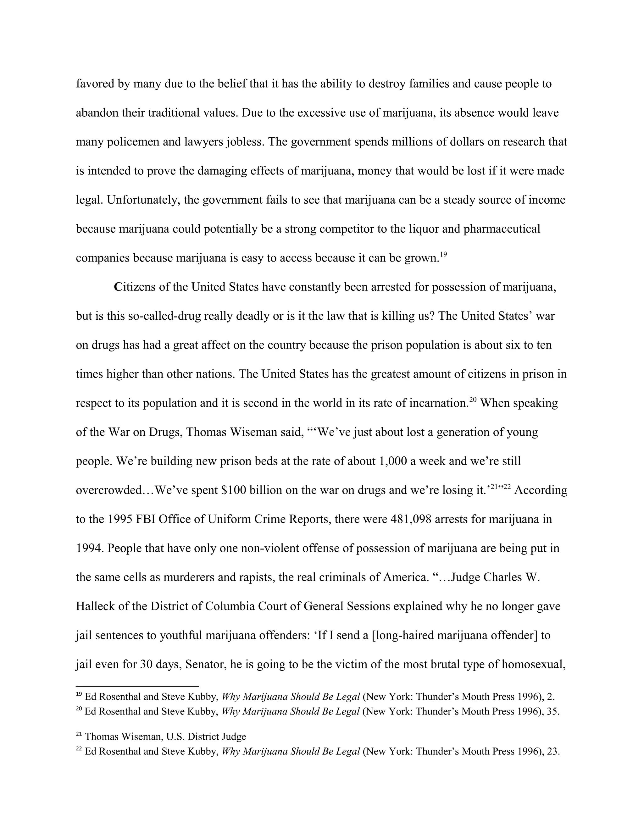 favored by many due to the belief that it has the ability to destroy families and cause people to
abandon their traditional values. Due to the excessive use of marijuana, its absence would leave
many policemen and lawyers jobless. The government spends millions of dollars on research that
is intended to prove the damaging effects of marijuana, money that would be lost if it were made
legal. Unfortunately, the government fails to see that marijuana can be a steady source of income
because marijuana could potentially be a strong competitor to the liquor and pharmaceutical
companies because marijuana is easy to access because it can be grown.19
Citizens of the United States have constantly been arrested for possession of marijuana,
but is this so-called-drug really deadly or is it the law that is killing us? The United States’ war
on drugs has had a great affect on the country because the prison population is about six to ten
times higher than other nations. The United States has the greatest amount of citizens in prison in
respect to its population and it is second in the world in its rate of incarnation.20
When speaking
of the War on Drugs, Thomas Wiseman said, “‘We’ve just about lost a generation of young
people. We’re building new prison beds at the rate of about 1,000 a week and we’re still
overcrowded…We’ve spent $100 billion on the war on drugs and we’re losing it.’21
”22
According
to the 1995 FBI Office of Uniform Crime Reports, there were 481,098 arrests for marijuana in
1994. People that have only one non-violent offense of possession of marijuana are being put in
the same cells as murderers and rapists, the real criminals of America. “…Judge Charles W.
Halleck of the District of Columbia Court of General Sessions explained why he no longer gave
jail sentences to youthful marijuana offenders: ‘If I send a [long-haired marijuana offender] to
jail even for 30 days, Senator, he is going to be the victim of the most brutal type of homosexual,
19
Ed Rosenthal and Steve Kubby, Why Marijuana Should Be Legal (New York: Thunder’s Mouth Press 1996), 2.
20
Ed Rosenthal and Steve Kubby, Why Marijuana Should Be Legal (New York: Thunder’s Mouth Press 1996), 35.
21
Thomas Wiseman, U.S. District Judge
22
Ed Rosenthal and Steve Kubby, Why Marijuana Should Be Legal (New York: Thunder’s Mouth Press 1996), 23.
 