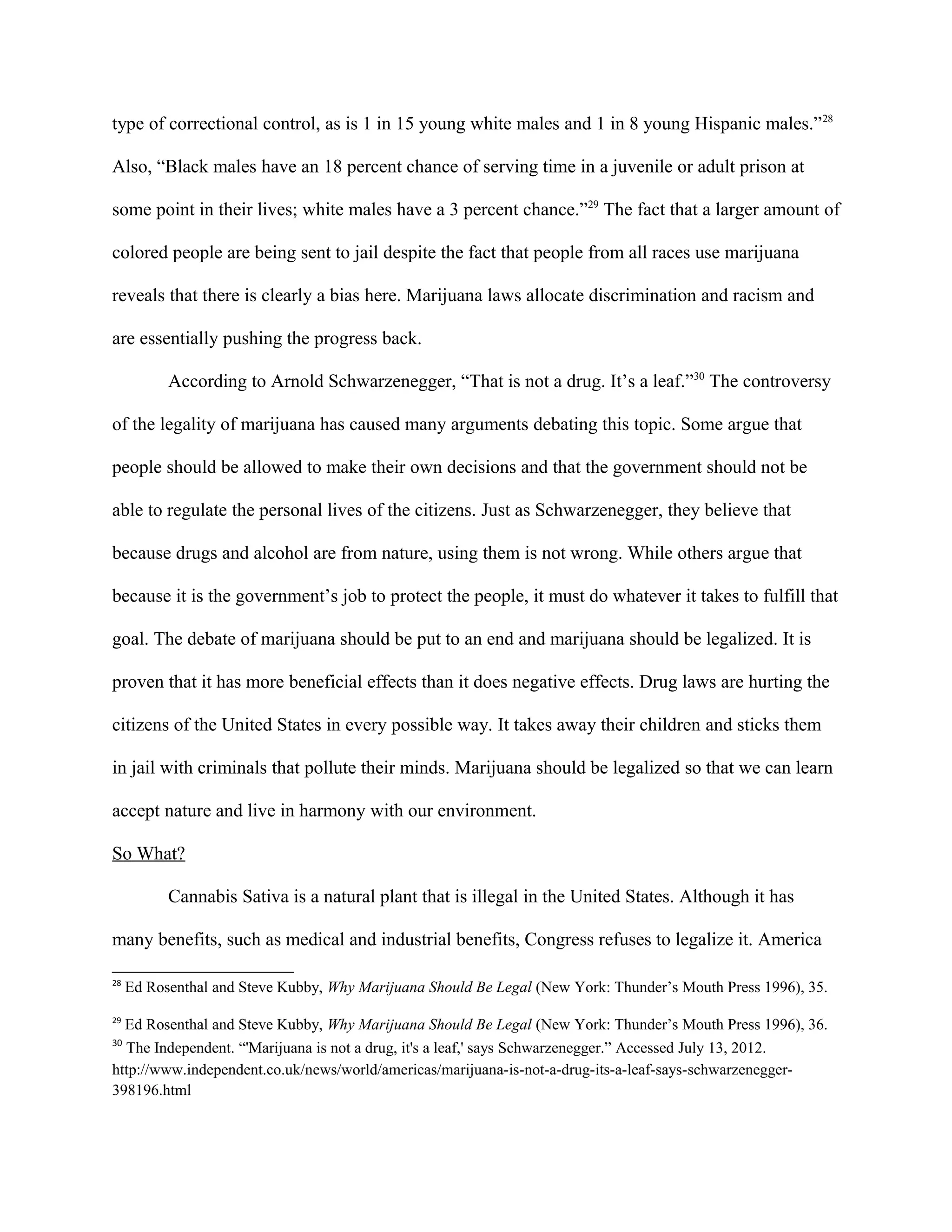 type of correctional control, as is 1 in 15 young white males and 1 in 8 young Hispanic males.”28
Also, “Black males have an 18 percent chance of serving time in a juvenile or adult prison at
some point in their lives; white males have a 3 percent chance.”29
The fact that a larger amount of
colored people are being sent to jail despite the fact that people from all races use marijuana
reveals that there is clearly a bias here. Marijuana laws allocate discrimination and racism and
are essentially pushing the progress back.
According to Arnold Schwarzenegger, “That is not a drug. It’s a leaf.”30
The controversy
of the legality of marijuana has caused many arguments debating this topic. Some argue that
people should be allowed to make their own decisions and that the government should not be
able to regulate the personal lives of the citizens. Just as Schwarzenegger, they believe that
because drugs and alcohol are from nature, using them is not wrong. While others argue that
because it is the government’s job to protect the people, it must do whatever it takes to fulfill that
goal. The debate of marijuana should be put to an end and marijuana should be legalized. It is
proven that it has more beneficial effects than it does negative effects. Drug laws are hurting the
citizens of the United States in every possible way. It takes away their children and sticks them
in jail with criminals that pollute their minds. Marijuana should be legalized so that we can learn
accept nature and live in harmony with our environment.
So What?
Cannabis Sativa is a natural plant that is illegal in the United States. Although it has
many benefits, such as medical and industrial benefits, Congress refuses to legalize it. America
28
Ed Rosenthal and Steve Kubby, Why Marijuana Should Be Legal (New York: Thunder’s Mouth Press 1996), 35.
29
Ed Rosenthal and Steve Kubby, Why Marijuana Should Be Legal (New York: Thunder’s Mouth Press 1996), 36.
30
The Independent. “'Marijuana is not a drug, it's a leaf,' says Schwarzenegger.” Accessed July 13, 2012.
http://www.independent.co.uk/news/world/americas/marijuana-is-not-a-drug-its-a-leaf-says-schwarzenegger-
398196.html
 