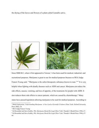 the drying of the leaves and flowers of a plant called Cannabis sativa.
Since 8000 B.C, when it first appeared in Taiwan,3
it has been used for medical, industrial, and
recreational purposes. Marijuana is great to use for medical purposes because as DEA Judge
Francis Young said, “‘Marijuana is the safest therapeutic substance known to man.’4
”5
It is very
helpful when fighting with deadly diseases such as AIDS and cancer. Marijuana can reduce the
side effects, nausea, vomiting, and loss of appetite, of the treatments for people with AIDS. It
also reduces these side effects in cancer patients, which are caused by chemotherapy.6
Many
states have passed legislation allowing marijuana to be used for medical purposes. According to
3
Mitch Earleywine, Understanding Marijuana: A New Look at Scientific Evidence (New York: Oxford University
Press 2002), 26.
4
DEA Judge Francis Young
5
Ed Rosenthal and Steve Kubby, Why Marijuana Should Be Legal (New York: Thunder’s Mouth Press 1996), 67.
6
Ed Rosenthal and Steve Kubby, Why Marijuana Should Be Legal (New York: Thunder’s Mouth Press 1996), 67-
68.
 