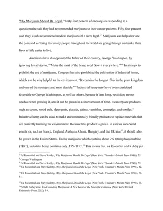 Why Marijuana Should Be Legal, “Forty-four percent of oncologists responding to a
questionnaire said they had recommended marijuana to their cancer patients. Fifty-four percent
said they would recommend medical marijuana if it were legal.”7
Marijuana can help alleviate
the pain and suffering that many people throughout the world are going through and make their
lives a little easier to live.
Americans have disappointed the father of their country, George Washington, by
ignoring his advice to, “‘Make the most of the hemp seed. Sow it everywhere.’8
”9
In attempt to
prohibit the use of marijuana, Congress has also prohibited the cultivation of industrial hemp,
which can be very helpful to the environment. “It contains the longest fiber in the plant kingdom
and one of the strongest and most durable.”10
Industrial hemp may have been considered
favorable to George Washington, as well as others, because it lasts long, pesticides are not
needed when growing it, and it can be grown in a short amount of time. It can replace products,
such as cotton, wood pulp, detergents, plastics, paints, varnishes, cosmetics, and textiles.11
Industrial hemp can be used to make environmentally friendly products to replace materials that
are currently harming the environment. Because this product is grown in various successful
countries, such as France, England, Australia, China, Hungary, and the Ukraine12
, it should also
be grown in the United States. Unlike marijuana which contains about 2% tetrahydrocannabino
(THC), industrial hemp contains only .15% THC.13
This means that, as Rosenthal and Kubby put
7
Ed Rosenthal and Steve Kubby, Why Marijuana Should Be Legal (New York: Thunder’s Mouth Press 1996), 75.
8
George Washington
9
Ed Rosenthal and Steve Kubby, Why Marijuana Should Be Legal (New York: Thunder’s Mouth Press 1996), 59.
10
Ed Rosenthal and Steve Kubby, Why Marijuana Should Be Legal (New York: Thunder’s Mouth Press 1996), 42.
11
Ed Rosenthal and Steve Kubby, Why Marijuana Should Be Legal (New York: Thunder’s Mouth Press 1996), 59-
61.
12
Ed Rosenthal and Steve Kubby, Why Marijuana Should Be Legal (New York: Thunder’s Mouth Press 1996), 61.
13
Mitch Earleywine, Undestanding Marijuana: A New Look at the Scientific Evidence (New York: Oxford
University Press 2002), 3-4.
 