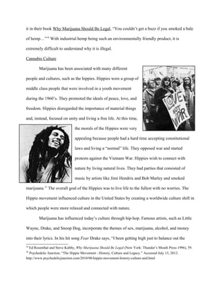 it in their book Why Marijuana Should Be Legal, “You couldn’t get a buzz if you smoked a bale
of hemp…”14
With industrial hemp being such an environmentally friendly product, it is
extremely difficult to understand why it is illegal.
Cannabis Culture
Marijuana has been associated with many different
people and cultures, such as the hippies. Hippies were a group of
middle class people that were involved in a youth movement
during the 1960’s. They promoted the ideals of peace, love, and
freedom. Hippies disregarded the importance of material things
and, instead, focused on unity and living a free life. At this time,
the morals of the Hippies were very
appealing because people had a hard time accepting constitutional
laws and living a “normal” life. They opposed war and started
protests against the Vietnam War. Hippies wish to connect with
nature by living natural lives. They had parties that consisted of
music by artists like Jimi Hendrix and Bob Marley and smoked
marijuana.15
The overall goal of the Hippies was to live life to the fullest with no worries. The
Hippie movement influenced culture in the United States by creating a worldwide culture shift in
which people were more relaxed and connected with nature.
Marijuana has influenced today’s culture through hip-hop. Famous artists, such as Little
Wayne, Drake, and Snoop Dog, incorporate the themes of sex, marijuana, alcohol, and money
into their lyrics. In his hit song Fear Drake says, “I been getting high just to balance out the
14
Ed Rosenthal and Steve Kubby, Why Marijuana Should Be Legal (New York: Thunder’s Mouth Press 1996), 59.
15
Psychedelic Junction. “The Hippie Movement - History, Culture and Legacy.” Accessed July 13, 2012.
http://www.psychedelicjunction.com/2010/08/hippie-movement-history-culture-and.html
 