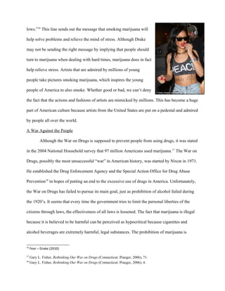lows.”16
This line sends out the message that smoking marijuana will
help solve problems and relieve the mind of stress. Although Drake
may not be sending the right message by implying that people should
turn to marijuana when dealing with hard times, marijuana does in fact
help relieve stress. Artists that are admired by millions of young
people take pictures smoking marijuana, which inspires the young
people of America to also smoke. Whether good or bad, we can’t deny
the fact that the actions and fashions of artists are mimicked by millions. This has become a huge
part of American culture because artists from the United States are put on a pedestal and admired
by people all over the world.
A War Against the People
Although the War on Drugs is supposed to prevent people from using drugs, it was stated
in the 2004 National Household survey that 97 million Americans used marijuana.17
The War on
Drugs, possibly the most unsuccessful “war” in American history, was started by Nixon in 1971.
He established the Drug Enforcement Agency and the Special Action Office for Drug Abuse
Prevention18
in hopes of putting an end to the excessive use of drugs in America. Unfortunately,
the War on Drugs has failed to pursue its main goal, just as prohibition of alcohol failed during
the 1920’s. It seems that every time the government tries to limit the personal liberties of the
citizens through laws, the effectiveness of all laws is lessened. The fact that marijuana is illegal
because it is believed to be harmful can be perceived as hypocritical because cigarettes and
alcohol beverages are extremely harmful, legal substances. The prohibition of marijuana is
16
Fear – Drake (2010)
17
Gary L. Fisher, Rethinking Our War on Drugs (Connecticut: Praeger, 2006), 71.
18
Gary L. Fisher, Rethinking Our War on Drugs (Connecticut: Praeger, 2006), 4.
 