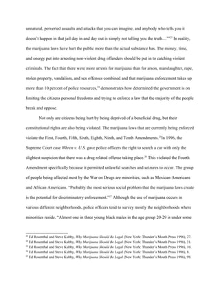 unnatural, perverted assaults and attacks that you can imagine, and anybody who tells you it
doesn’t happen in that jail day in and day out is simply not telling you the truth…’”23
In reality,
the marijuana laws have hurt the public more than the actual substance has. The money, time,
and energy put into arresting non-violent drug offenders should be put in to catching violent
criminals. The fact that there were more arrests for marijuana than for arson, manslaughter, rape,
stolen property, vandalism, and sex offenses combined and that marijuana enforcement takes up
more than 10 percent of police resources,24
demonstrates how determined the government is on
limiting the citizens personal freedoms and trying to enforce a law that the majority of the people
break and oppose.
Not only are citizens being hurt by being deprived of a beneficial drug, but their
constitutional rights are also being violated. The marijuana laws that are currently being enforced
violate the First, Fourth, Fifth, Sixth, Eighth, Ninth, and Tenth Amendments.25
In 1996, the
Supreme Court case Whren v. U.S. gave police officers the right to search a car with only the
slightest suspicion that there was a drug related offense taking place.26
This violated the Fourth
Amendment specifically because it permitted unlawful searches and seizures to occur. The group
of people being affected most by the War on Drugs are minorities, such as Mexican-Americans
and African Americans. “Probably the most serious social problem that the marijuana laws create
is the potential for discriminatory enforcement.”27
Although the use of marijuana occurs in
various different neighborhoods, police officers tend to survey mostly the neighborhoods where
minorities reside. “Almost one in three young black males in the age group 20-29 is under some
23
Ed Rosenthal and Steve Kubby, Why Marijuana Should Be Legal (New York: Thunder’s Mouth Press 1996), 27.
24
Ed Rosenthal and Steve Kubby, Why Marijuana Should Be Legal (New York: Thunder’s Mouth Press 1996), 31.
25
Ed Rosenthal and Steve Kubby, Why Marijuana Should Be Legal (New York: Thunder’s Mouth Press 1996), 10.
26
Ed Rosenthal and Steve Kubby, Why Marijuana Should Be Legal (New York: Thunder’s Mouth Press 1996), 8.
27
Ed Rosenthal and Steve Kubby, Why Marijuana Should Be Legal (New York: Thunder’s Mouth Press 1996), 99.
 