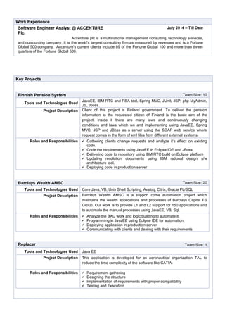 Work Experience
Software Engineer Analyst @ ACCENTURE
Plc.
July 2014 – Till Date
Accenture plc is a multinational management consulting, technology services,
and outsourcing company. It is the world's largest consulting firm as measured by revenues and is a Fortune
Global 500 company. Accenture's current clients include 89 of the Fortune Global 100 and more than three-
quarters of the Fortune Global 500.
Key Projects
Finnish Pension System Team Size: 10
Tools and Technologies Used
JavaEE, IBM RTC and RSA tool, Spring MVC, JUnit, JSP, php MyAdmin,
JS, Jboss.
Project Description Client of this project is Finland government. To deliver the pension
information to the requested citizen of Finland is the basic aim of the
project. Inside it there are many laws and continuously changing
conditions and laws which we and implementing using JavaEE, Spring
MVC, JSP and JBoss as a server using the SOAP web service where
request comes in the form of xml files from different external systems.
Roles and Responsibilities  Gathering clients change requests and analyze it’s effect on existing
code.
 Code the requirements using JavaEE in Eclipse IDE and JBoss.
 Delivering code to repository using IBM RTC build on Eclipse platform
 Updating resolution documents using IBM rational design s/w
architecture tool.
 Deploying code in production server
Barclays Wealth AMSC Team Size: 20
Tools and Technologies Used Core Java, VB, Unix Shell Scripting, Avaloq, Citrix, Oracle PL/SQL
Project Description Barclays Wealth AMSC is a support come automation project which
maintains the wealth applications and processes of Barclays Capital FS
Group. Our work is to provide L1 and L2 support for 150 applications and
to automate the manual processes using JavaEE, VB, Sql.
Roles and Responsibilities  Analyze the BAU work and logic building to automate it.
 Programming in JavaEE using Eclipse IDE for automation.
 Deploying application in production server
 Communicating with clients and dealing with their requirements
Replacer Team Size: 1
Tools and Technologies Used Java EE
Project Description This application is developed for an aeronautical organization TAL to
reduce the time complexity of the software like CATIA.
Roles and Responsibilities  Requirement gathering
 Designing the structure
 Implementation of requirements with proper compatibility
 Testing and Execution
 