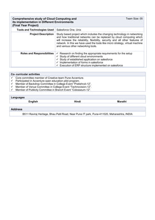 Comprehensive study of Cloud Computing and
its implementation in Different Environments
(Final Year Project)
Team Size: 05
Tools and Technologies Used Salesforce One, Unix
Project Description Study based project which includes the changing technology in networking
and how traditional networks can be replaced by cloud computing which
will increase the reliability, flexibility, security and all other features of
network. In this we have used the tools like micro strategy, virtual machine
and various other networking tools.
Roles and Responsibilities  Research on finding the appropriate requirements for the setup
 Study of different cloud environments
 Study of established application on salesforce
 Implementation of forms in salesforce
 Execution of ERP structure implemented on salesforce
Languages
English Hindi Marathi
Address
B511 Raviraj Heritage, Bhau Patil Road, Near Pune IT park, Pune-411020, Maharashtra, INDIA
Co- curricular activities
 Core committee member of Creative team Pune Accenture.
 Participated in Accenture open education pilot program.
 Member of Backdrop Committee in College Event “Pratishruti-12”.
 Member of Venue Committee in College Event “Technovision-12”.
 Member of Publicity Committee in Branch Event “Colosseum-12”.
 