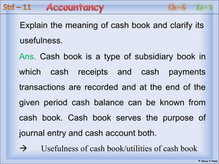 © Dhruv P Patel
Ans. Cash book is a type of subsidiary book in
which cash receipts and cash payments
transactions are recorded and at the end of the
given period cash balance can be known from
cash book. Cash book serves the purpose of
journal entry and cash account both.
 Usefulness of cash book/utilities of cash book
Explain the meaning of cash book and clarify its
usefulness.
 