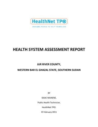 HEALTH SYSTEM ASSESSMENT REPORT
JUR RIVER COUNTY,
WESTERN BAR EL GHAZAL STATE, SOUTHERN SUDAN
BY
ISAAC MUNENE,
Public Health Technician,
HealthNet TPO.
© February 2011
 