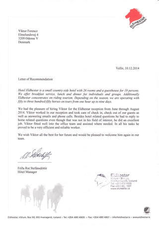 G.Viktor Ferencz
Elmelundsvei 4
3209 Odense V
Denmark
Vellir, 10.12.2014
Letter of Recommendation
Hotel Eldhestar is a small country side hotel with 26 rooms and a guesthouse for l9 persons.
We offir brealcfast service, lunch and dinner for individuals and groups. Additionally
Eldhestar concentrates on riding tourism. Depending on the seqson, we are operating with
"fifty to three hundredfrfly horses on tours from one hour up to nine days.
We had the pleasure of hiring Viktor for the Eldhestar reception from June through August
2014. Viktor worked in our reception and took care of check in, check out of our guests as
well as answering emails and phone calls. Besides hotel related questions he had to reply to
horse related questions even though that was not in his field of interest, he did an excellent
job. Viktor fitted well into the office team and assisted where needed. In all his tasks he
proved to be a very efficient and reliable worker.
We wish Viktor all the best for her future and would be pleased to welcome him again in our
team.
w%/6
Fri6a Rut Stef6nsd6ttir
H6tel Manager
trlJ;',3star
Villu,-tt ' Bo.: ;i,
il'i iJ 1-liicri:Eardi, lce!and
' "ii;
l. +3i; I "ri']0 4800
Fax +35,1 48* 1801
www,elLJhC$ta,r.iri
W,".!!!(-
:: info@eldhestar.is :: www.eldhestar.isEldhestar, V6llum, Box 90, 810 Hveragerdi, lceland :+ Tel: +354 480 48OO r Fax: +354 480 48Ol
 