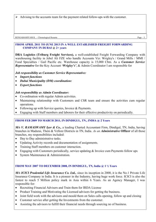 Advising to the accounts team for the payment related follow-ups with the customer.
RENGABASHYAM R. – Chronological Resume Page – 3
FROM APRIL 2011 TO JUNE 2013 IN A WELL ESTABLISHED FREIGHT FORWARDING
COMPANY IN DUBAI @ 2+ years
DRA Logistics (Triburg Freight Services), a well-established Freight Forwarding Company with
warehousing facility in Jebel Ali FZE who handle Accounts Viz: Wrigley's / Grand Mills / MMI /
Food Specialties / Gail Pacific etc. Warehouse capacity is 15,000 Cbm. As a Customer Service
Representative for the Key Account ‘Wrigley’s’, & Admin Coordinator I am responsible for
Job responsibility as Customer Service Representative:
• Import functions
• Dubai Municipality (DM) coordination:
• Export functions
Job responsibility as Admin Coordinator:
• Co-ordination with regular Admin activities.
• Maintaining relationship with Customers and CSR team and ensure the activities cum regular
operations.
• Following up with Service queries, Invoice & Payments.
• Engaging with Staff members and laborers for their effective productivity on periodically.
FROM FEB 2009 TO MARCH 2011, IN DINDIGUL, TN., INDIA @ 2 Years
M/s V. RAMASWAMY Iyer & Co., a leading Charted Accountant Firm, Dindigul, TN, India, having
branches in Madurai, Theni & Vellore Districts in TN, India. As an Administrative Officer of all those
branches, my responsibilities included:
• Day to Day administrative tasks.
• Updating Activity records and documentation of assignments.
• Training Staff members on customer interaction.
• Engaging with Customers periodically, service updating & Invoice cum Payments follow ups
• System Maintenance & Administration.
FROM MAY 2007 TO DECEMBER 2008, IN DINDIGUL, TN, India @ 1 ½ Years
M/s ICICI Prudential Life Insurance Co. Ltd., since its inception in 2000, it is the No.1 Private Life
Insurance Company in India. It is a pioneer in the Industry, having huge work force. ICICI is also the
fastest to reach 5 Million policy mark in Asia within 6 Years. As an Agency Manager, I was
responsible for:
• Recruiting Financial Advisers and Train them for IRDA License
• Product Training and Motivating the Licensed advisors for getting the business.
• Joint field work with the advisors and mould them on Sales calls opening, follow up and closing
• Customer service after getting the Investments from the customer.
• Assisting the advisors to fulfill their financial needs through sourcing no of business.
 