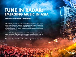 TUNE IN RADAR:
EMERGING MUSIC IN ASIA
In Asia, fresh new cultures with massive followings have spun across
major cities, from the heart of Bangkok all the way to the soul of
Beijing. By speaking to some of the leading, prominent figures in
these subcultures, we unveil unseen social pressures from family,
economy and society.
As we slide through automatic doors into underground bars and
ride in old-school Chevys through the streets of Ho Chi Minh City, we
open eyes and minds to a rather invisible buzz around Asia.
This is our ﬁnger on the pulse of the regional music scene.
DURATION: 3 EPISODES X 10 MINUTES
 