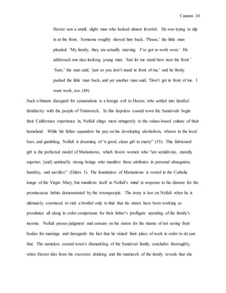 Cannon 10
Hector saw a small, slight man who looked almost feverish. He was trying to slip
in at the front. Someone roughly shoved him back. ‘Please,’ the little man
pleaded. ‘My family, they are actually starving. I’ve got to work soon.’ He
addressed one nice-looking young man. ‘Just let me stand here near the front.’
‘Sure,’ the man said, ‘just so you don’t stand in front of me,’ and he firmly
pushed the little man back, and yet another man said, ‘Don’t get in front of me. I
want work, too. (48)
Such a blatant disregard for camaraderie is a foreign evil to Hector, who settled into familial
familiarity with the people of Trainwreck. In this hopeless coastal town the Sandovals begin
their Californian experience in, Neftali clings most stringently to the values-based culture of their
homeland. While his father squanders his pay on his developing alcoholism, whores in the local
bars, and gambling, Neftali is dreaming of “a good, clean girl to marry” (55). This fabricated
girl is the perfected model of Marianismo, which favors women who “are semidivine, morally
superior, [and] spiritually strong beings who manifest these attributes in personal abnegation,
humility, and sacrifice” (Ehlers 3). The foundation of Marianismo is rooted in the Catholic
image of the Virgin Mary, but manifests itself in Neftali’s mind in response to his distaste for the
promiscuous habits demonstrated by the townspeople. The irony is lost on Neftali when he is
ultimately convinced to visit a brothel only to find that his sisters have been working as
prostitutes all along in order compensate for their father’s profligate spending of the family’s
income. Neftali passes judgment and censure on his sisters for the shame of not saving their
bodies for marriage and disregards the fact that he visited their place of work in order to do just
that. The nameless coastal town’s dismantling of the Sandoval family concludes thoroughly,
when Hector dies from his excessive drinking and the matriarch of the family reveals that she
 