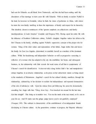 Cannon 11
had sent for Eduardo, an old friend from Trainwreck, and that she had been waiting until the
dissolution of her marriage to start a new life with Eduardo. With no family to anchor Neftali to
the land, he traverses to Irwindale, where he finds his vision of perfection in Alicia, with whom
he starts his own family instilling in them the importance of family and respect for its hierarchy.
This idealistic dream is reminiscent of the “greater emphasis on collectivism and family
interdependence in Latin America” (Landale and Oropesa 384). Having spent her entire life with
the influence of Southern Californian culture, Neftali’s daughter Angelina makes her debut as the
first Chicana in the family, rebelling against Neftali’s oppressive concept of the proper role for
women. Tiring of the strict values and expectations of her father, Angie defies him and leaves
the family for East Los Angeles, determined to establish herself as a member of the dominant
culture. While her headstrong and independent behavior as well as progressive reasoning is
reflective of a woman who has adapted to the city she establishes her home, and subsequent
business, in, her relationship with Julio reveals the weak sense of self that is symptomatic of
Chicana’s search for identification. It does not take a long before Julio’s lies and manipulation
entrap Angelina in an abusive relationship, as he preys on her subservient nature as being raised
to the standards of Marianismo. Angelina’s search for her cultural identity manifests through the
relationship, culminating in her decision to reclaim her independence and repeated denunciation
of the role of submissive wife. Upon his release from jail following his arrest for domestically
assaulting her, Angie tells him, “Okay, lover boy…You knocked me around for the last time.
Got that straight? This bring us to number two. You toe the mark at the taco stand, or it’s out on
your fat ear. And I’ll make sure the gringo judge knows you’re not gainfully employed”
(Vasquez 149). This outburst is characteristic of the establishment of an independent female
developing in Chicano culture. As the generations continue to progress, the Hispanic influence
 