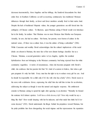 Cannon 12
decreases incrementally; from Angelina and her siblings, the Sandoval descendants live their
entire lives in Southern California as well as receiving continuously less traditional Mexican
influences through their family, as fewer and fewer members actually lived in their native land.
Despite the lack of traditional Hispanic values, the younger generations are still forced into the
ambiguity of Chicano culture. To illustrate, upon Mariana asking if David would ever introduce
her to his family, he realizes “that Mariana was no more Mexican than Martha was European.
Actually, he saw, she had no culture. Her home, her parents, were barren of culture in the
national sense…If there was a culture here, it was the culture of being a subculture” (306).
While Caucasian and wealthy David acknowledges that the cultural implications of the racial
divide are absent in Mariana, the mere fact of her now distant heritage classifies her as a
Chicana. Mariana, a second generation native to Los Angeles, typifies the resultant
hybridization from not belonging to the Mexican community but being rejected from the white
community regardless. A victim of circumstance, when she becomes pregnant with David’s
child, she confesses that her parents feel that “it’s kind of a custom to believe, that when a girl
gets pregnant it’s only her fault. Every man has the right to try to seduce every girl he can. And
he should be responsible for a child only if it’s his wife who has a baby” (361). David reacts to
the news with a defensive fervor, expressing his relief that she told him in time for an abortion,
addressing the subject as though it were the natural and singular response. His entitlement
extends to Mariana asking to spend the night after agreeing to an abortion: “Mentally he framed
the sentence he’d almost spoken. I still have a little decency left! Now why would he say a
thing like that? How would sleeping with her be indecent, and what made him think he’d lost
some decency” (383). David understands the illogic behind his prejudices toward Mariana, but
his pride prohibits him from disregarding the social stigmas and the repercussions his reputation
 