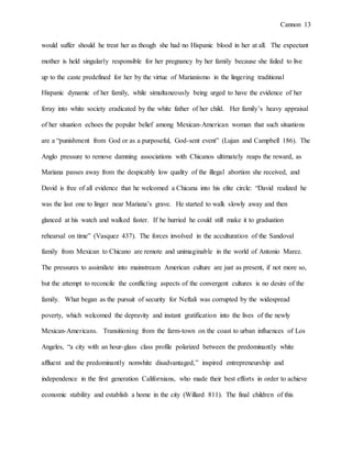 Cannon 13
would suffer should he treat her as though she had no Hispanic blood in her at all. The expectant
mother is held singularly responsible for her pregnancy by her family because she failed to live
up to the caste predefined for her by the virtue of Marianismo in the lingering traditional
Hispanic dynamic of her family, while simultaneously being urged to have the evidence of her
foray into white society eradicated by the white father of her child. Her family’s heavy appraisal
of her situation echoes the popular belief among Mexican-American woman that such situations
are a “punishment from God or as a purposeful, God-sent event” (Lujan and Campbell 186). The
Anglo pressure to remove damning associations with Chicanos ultimately reaps the reward, as
Mariana passes away from the despicably low quality of the illegal abortion she received, and
David is free of all evidence that he welcomed a Chicana into his elite circle: “David realized he
was the last one to linger near Mariana’s grave. He started to walk slowly away and then
glanced at his watch and walked faster. If he hurried he could still make it to graduation
rehearsal on time” (Vasquez 437). The forces involved in the acculturation of the Sandoval
family from Mexican to Chicano are remote and unimaginable in the world of Antonio Marez.
The pressures to assimilate into mainstream American culture are just as present, if not more so,
but the attempt to reconcile the conflicting aspects of the convergent cultures is no desire of the
family. What began as the pursuit of security for Neftali was corrupted by the widespread
poverty, which welcomed the depravity and instant gratification into the lives of the newly
Mexican-Americans. Transitioning from the farm-town on the coast to urban influences of Los
Angeles, “a city with an hour-glass class profile polarized between the predominantly white
affluent and the predominantly nonwhite disadvantaged,” inspired entrepreneurship and
independence in the first generation Californians, who made their best efforts in order to achieve
economic stability and establish a home in the city (Willard 811). The final children of this
 