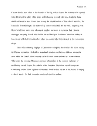 Cannon 14
Chicano family were raised in the diversity of the city, which allowed for Mariana to be exposed
to the David and his elitist white family and to become involved with him, despite his being
outside of her racial sect. Rather than striving for a hybridization of their cultural identities, the
Sandovals overwhelmingly and ineffectively cast off one culture for the other. Beginning with
Hector’s fall from grace, most subsequent members persevere to overcome their Hispanic
stereotype, excepting Neftali who disdains the self-indulgent Southern Californian society he
lives in and holds fast to traditionalist values his parents failed to implement in his own coming
of age.
These two conflicting displays of Chicanismo exemplify the diversity that exists among
the Chicano population. As limitless as cultural variations are between differing geographic
areas within the United States is equally as incalculable as the variants in Chicano cultures.
What unites the opposing Mexican-American hybridization is the common challenge of
establishing oneself despite the exclusive white American disposition toward immigrants.
Contrasting cultures come together discordantly, and Chicanos are still in the process of forging
a cultural identity for their expanding portion of American culture.
 