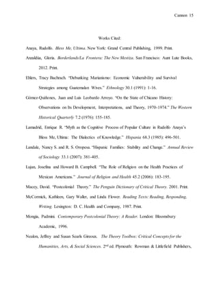 Cannon 15
Works Cited:
Anaya, Rudolfo. Bless Me, Ultima. New York: Grand Central Publishing, 1999. Print.
Anzaldúa, Gloria. Borderlands/La Frontera: The New Mestiza. San Francisco: Aunt Lute Books,
2012. Print.
Ehlers, Tracy Bachrach. “Debunking Marianismo: Economic Vulnerability and Survival
Strategies among Guatemalan Wives.” Ethnology 30.1 (1991): 1-16.
Gómez-Quiñones, Juan and Luis Leobardo Arroyo. “On the State of Chicano History:
Observations on Its Development, Interpretations, and Theory, 1970-1974.” The Western
Historical Quarterly 7.2 (1976): 155-185.
Lamadrid, Enrique R. “Myth as the Cognitive Process of Popular Culture in Rudolfo Anaya’s
Bless Me, Ultima: The Dialectics of Knowledge.” Hispania 68.3 (1985): 496-501.
Landale, Nancy S. and R. S. Oropesa. “Hispanic Families: Stability and Change.” Annual Review
of Sociology 33.1 (2007): 381-405.
Lujan, Josefina and Howard B. Campbell. “The Role of Religion on the Health Practices of
Mexican Americans.” Journal of Religion and Health 45.2 (2006): 183-195.
Macey, David. “Postcolonial Theory.” The Penguin Dictionary of Critical Theory. 2001. Print.
McCormick, Kathleen, Gary Waller, and Linda Flower. Reading Texts: Reading, Responding,
Writing. Lexington: D. C. Health and Company, 1987. Print.
Mongia, Padmini. Contemporary Postcolonial Theory: A Reader. London: Bloomsbury
Academic, 1996.
Nealon, Jeffrey and Susan Searls Gireoux. The Theory Toolbox: Critical Concepts for the
Humanities, Arts, & Social Sciences. 2nd ed. Plymouth: Rowman & Littlefield Publishers,
 