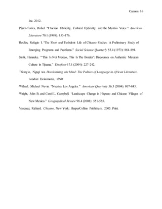 Cannon 16
Inc, 2012.
Pérez-Torres, Rafael. “Chicano Ethnicity, Cultural Hybridity, and the Mestizo Voice.” American
Literature 70.1 (1998): 153-176.
Rochin, Refugio I. “The Short and Turbulent Life of Chicano Studies: A Preliminary Study of
Emerging Programs and Problems.” Social Science Quarterly 53.4 (1973): 884-894.
Stolk, Hanneke. “‘This Is Not Mexico, This Is The Border’: Discourses on Authentic Mexican
Culture in Tijuana.” Etnofoor 17.1 (2004): 227-242.
Thiong’o, Ngugi wa. Decolonising the Mind: The Politics of Language in African Literature.
London: Heinemann, 1990.
Willard, Michael Nevin. “Nuestra Los Angeles.” American Quarterly 56.3 (2004): 807-843.
Wright, John B. and Carol L. Campbell. “Landscape Change in Hispano and Chicano Villages of
New Mexico.” Geographical Review 98.4 (2008): 551-565.
Vasquez, Richard. Chicano. New York: HarperCollins Publishers, 2005. Print.
 
