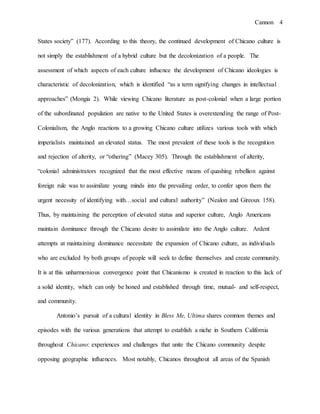 Cannon 4
States society” (177). According to this theory, the continued development of Chicano culture is
not simply the establishment of a hybrid culture but the decolonization of a people. The
assessment of which aspects of each culture influence the development of Chicano ideologies is
characteristic of decolonization, which is identified “as a term signifying changes in intellectual
approaches” (Mongia 2). While viewing Chicano literature as post-colonial when a large portion
of the subordinated population are native to the United States is overextending the range of Post-
Colonialism, the Anglo reactions to a growing Chicano culture utilizes various tools with which
imperialists maintained an elevated status. The most prevalent of these tools is the recognition
and rejection of alterity, or “othering” (Macey 305). Through the establishment of alterity,
“colonial administrators recognized that the most effective means of quashing rebellion against
foreign rule was to assimilate young minds into the prevailing order, to confer upon them the
urgent necessity of identifying with…social and cultural authority” (Nealon and Gireoux 158).
Thus, by maintaining the perception of elevated status and superior culture, Anglo Americans
maintain dominance through the Chicano desire to assimilate into the Anglo culture. Ardent
attempts at maintaining dominance necessitate the expansion of Chicano culture, as individuals
who are excluded by both groups of people will seek to define themselves and create community.
It is at this unharmonious convergence point that Chicanismo is created in reaction to this lack of
a solid identity, which can only be honed and established through time, mutual- and self-respect,
and community.
Antonio’s pursuit of a cultural identity in Bless Me, Ultima shares common themes and
episodes with the various generations that attempt to establish a niche in Southern California
throughout Chicano: experiences and challenges that unite the Chicano community despite
opposing geographic influences. Most notably, Chicanos throughout all areas of the Spanish
 
