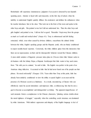 Cannon 5
Borderlands will experience instantaneous judgment if an accent is detected by non-Spanish
speaking peers. Antonio is faced with such insecurity on his first day of school, when his
inability to understand English quickly diffuses his excitement and deflates his enthusiasm when
his teacher introduces him to his class: “She took me to the front of the room and spoke to the
other boys and girls. She pointed at me but I did not understand her. Then the other boys and
girls laughed and pointed at me. I did not feel so good. Thereafter I kept away from the groups
as much as I could and worked alone” (Anaya 61). Tony is embarrassed and left feeling
ostracized, which, even when caused by obvious children, exacerbates the cultural divide
between the white, English speaking groups and the Hispanic youth, who are thusly conditioned
to expect racially-based rejection. Conversely, the white children glean from this interaction that
there are no repercussions on their end for disrespectful behavior toward the Chicano children.
A more adult variation of linguistic pressure takes place in Chicano when Julio Salazar seeks to
do business with the Johnny Rojas, a Hispanic bookkeeper that Julio wants to buy used crates
from: “‘Be with you in a minute,’ he said to Julio. His English was perfect to the point of an
American slang inflection. It occurred to Julio that he had never heard one of his people use that
phrase. He stood awkwardly” (Vasquez 124). Years older than Tony at this point, Julio has
already been similarly conditioned to view the ability to speak English as an asset and the
presence of a Mexican accent as a hindrance. As a result, encountering a Chicano who can
effortlessly mask his accent intimidates and impresses Julio, so influencing him that he sets a
goal to become as accomplished and distinguished as Johnny. The apparent insignificance of
such moments fosters a complacence in the Chicano characters, “planting serious doubts about
the moral rightness of struggle,” especially when the controlling social structures are dominated
by white Americans. With indirect oppression and ubiquity of the English language in loci of
 